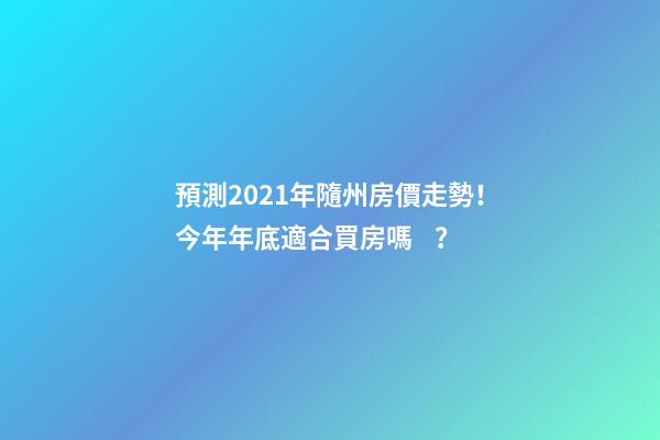 預測2021年隨州房價走勢！今年年底適合買房嗎？